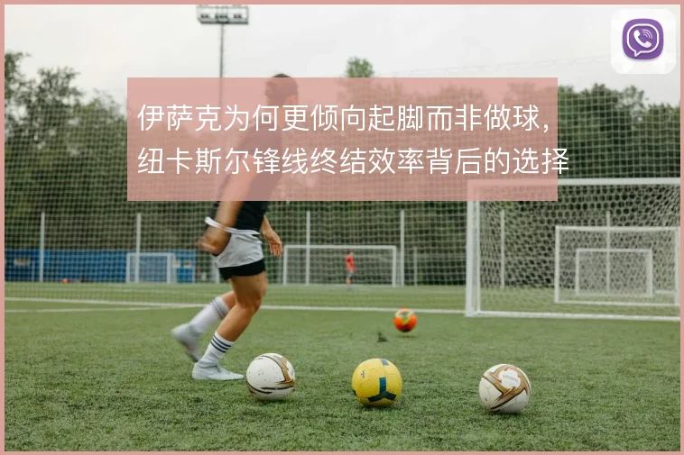 伊萨克为何更倾向起脚而非做球，纽卡斯尔锋线终结效率背后的选择逻辑