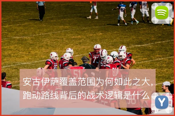 安古伊萨覆盖范围为何如此之大,跑动路线背后的战术逻辑是什么