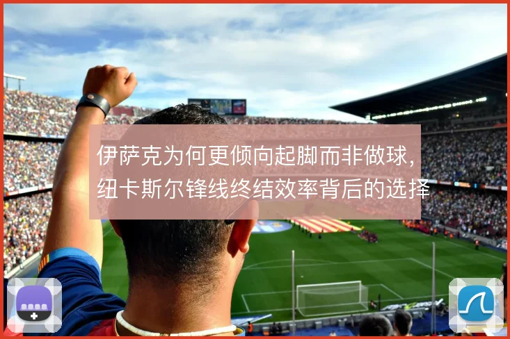 伊萨克为何更倾向起脚而非做球，纽卡斯尔锋线终结效率背后的选择逻辑