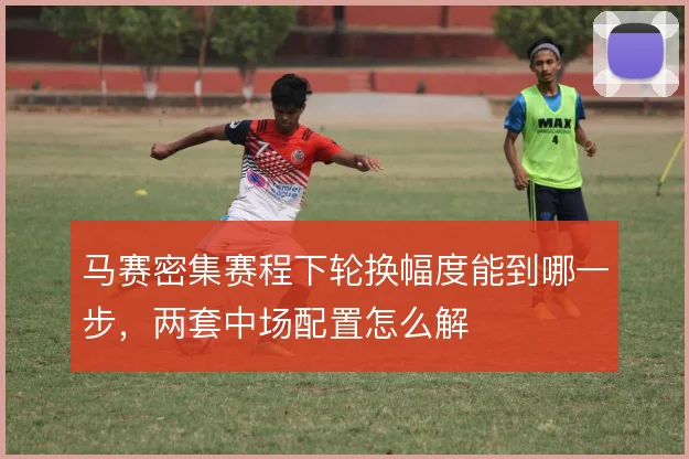 马赛密集赛程下轮换幅度能到哪一步，两套中场配置怎么解