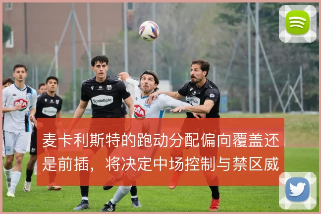麦卡利斯特的跑动分配偏向覆盖还是前插，将决定中场控制与禁区威胁的取舍
