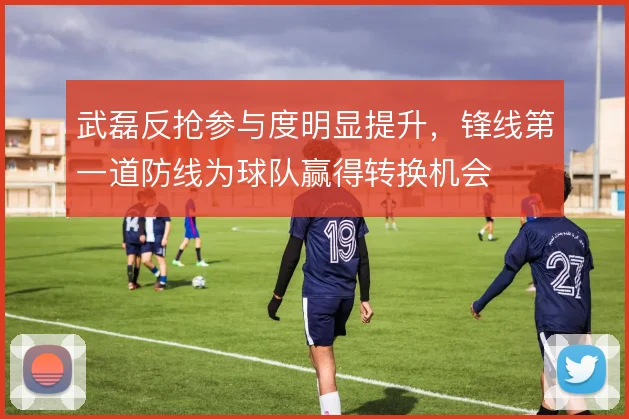 武磊反抢参与度明显提升，锋线第一道防线为球队赢得转换机会