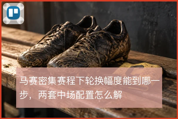 马赛密集赛程下轮换幅度能到哪一步，两套中场配置怎么解