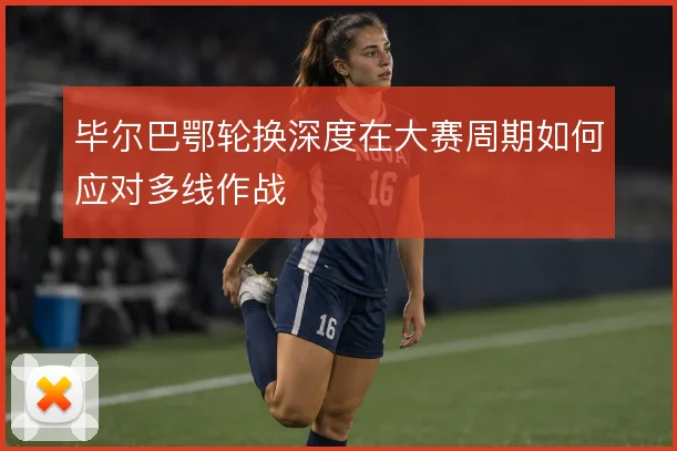 毕尔巴鄂轮换深度在大赛周期如何应对多线作战