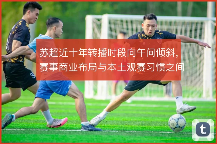 苏超近十年转播时段向午间倾斜,赛事商业布局与本土观赛习惯之间形成张力