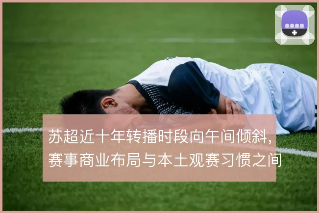 苏超近十年转播时段向午间倾斜,赛事商业布局与本土观赛习惯之间形成张力